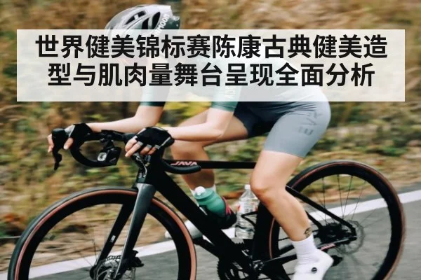 世界健美锦标赛陈康古典健美造型与肌肉量舞台呈现全面分析